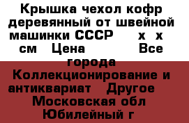 Крышка чехол кофр деревянный от швейной машинки СССР 50.5х22х25 см › Цена ­ 1 000 - Все города Коллекционирование и антиквариат » Другое   . Московская обл.,Юбилейный г.